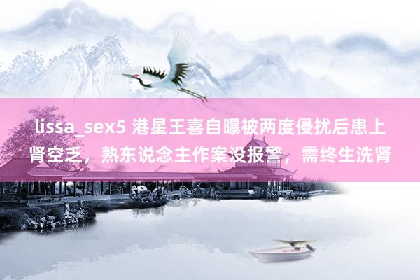 lissa_sex5 港星王喜自曝被两度侵扰后患上肾空乏，熟东说念主作案没报警，需终生洗肾