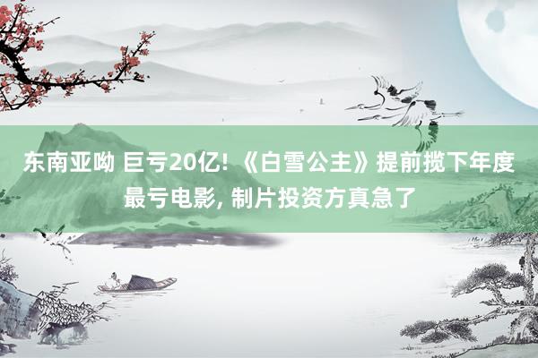 东南亚呦 巨亏20亿! 《白雪公主》提前揽下年度最亏电影， 制片投资方真急了