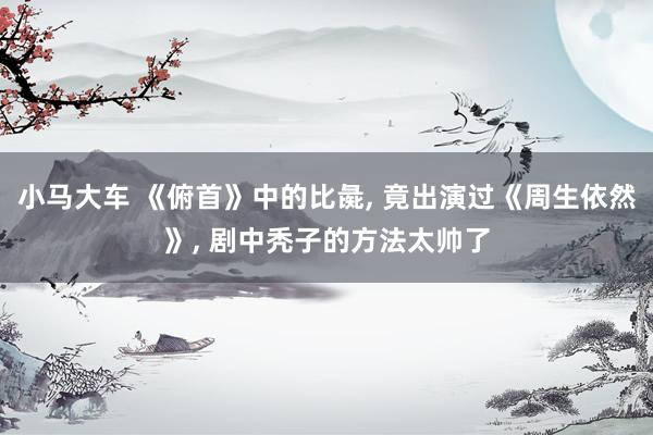 小马大车 《俯首》中的比彘， 竟出演过《周生依然》， 剧中秃子的方法太帅了
