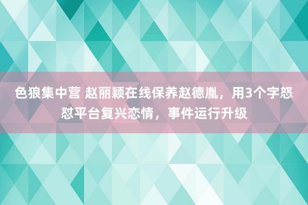色狼集中营 赵丽颖在线保养赵德胤，用3个字怒怼平台复兴恋情，事件运行升级