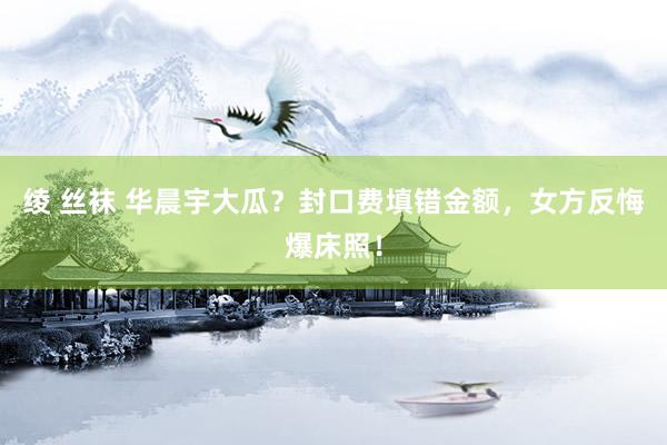 绫 丝袜 华晨宇大瓜？封口费填错金额，女方反悔爆床照！