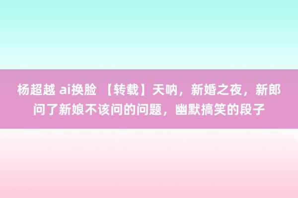 杨超越 ai换脸 【转载】天呐，新婚之夜，新郎问了新娘不该问的问题，幽默搞笑的段子