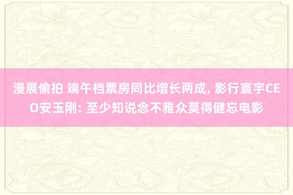 漫展偷拍 端午档票房同比增长两成， 影行寰宇CEO安玉刚: 至少知说念不雅众莫得健忘电影