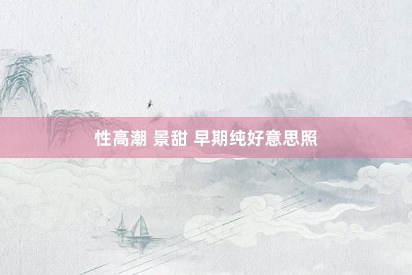 性高潮 景甜 早期纯好意思照