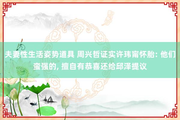 夫妻性生活姿势道具 周兴哲证实许玮甯怀胎: 他们蛮强的， 擅自有恭喜还给邱泽提议