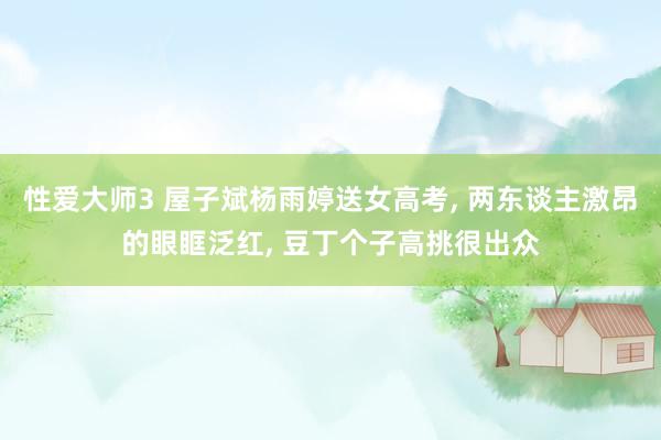 性爱大师3 屋子斌杨雨婷送女高考， 两东谈主激昂的眼眶泛红， 豆丁个子高挑很出众