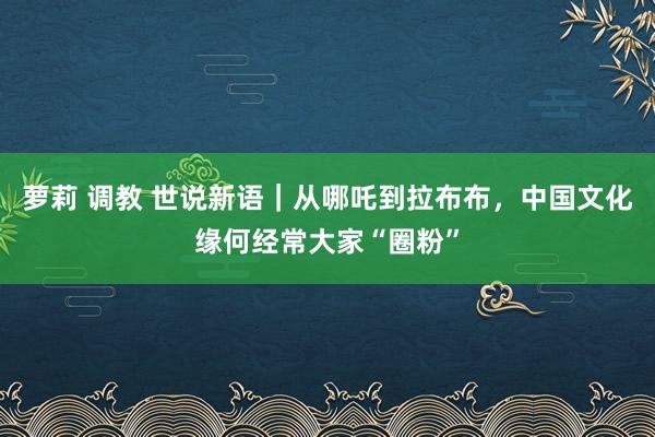 萝莉 调教 世说新语｜从哪吒到拉布布，中国文化缘何经常大家“圈粉”