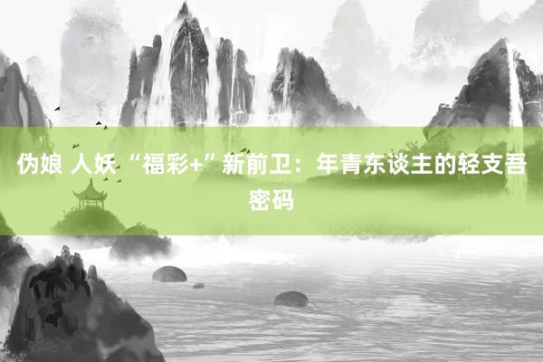 伪娘 人妖 “福彩+”新前卫：年青东谈主的轻支吾密码
