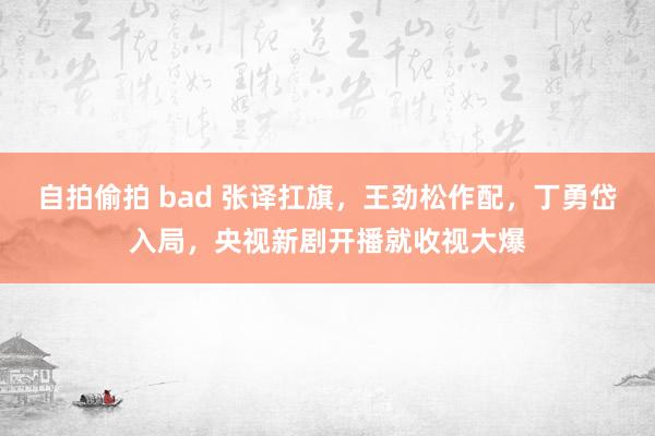 自拍偷拍 bad 张译扛旗，王劲松作配，丁勇岱入局，央视新剧开播就收视大爆