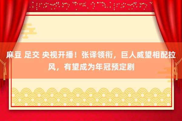 麻豆 足交 央视开播！张译领衔，巨人威望相配拉风，有望成为年冠预定剧