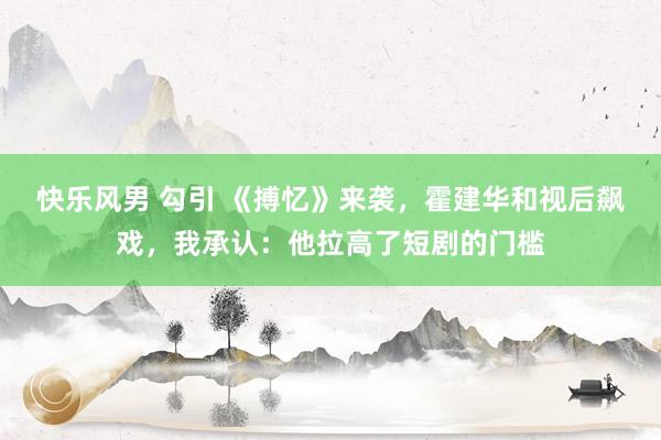 快乐风男 勾引 《搏忆》来袭，霍建华和视后飙戏，我承认：他拉高了短剧的门槛