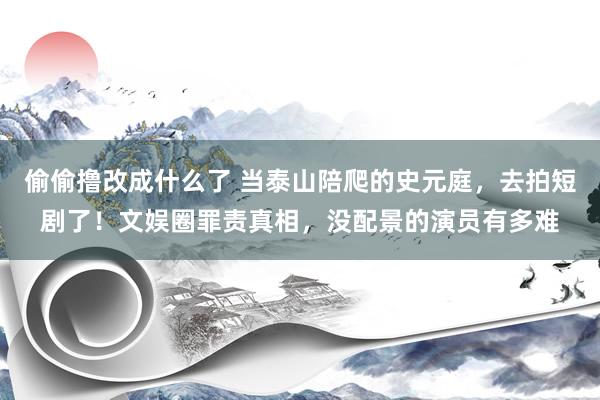偷偷撸改成什么了 当泰山陪爬的史元庭，去拍短剧了！文娱圈罪责真相，没配景的演员有多难