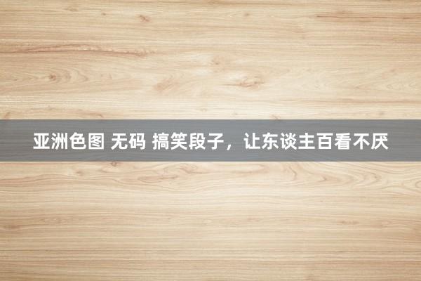 亚洲色图 无码 搞笑段子，让东谈主百看不厌